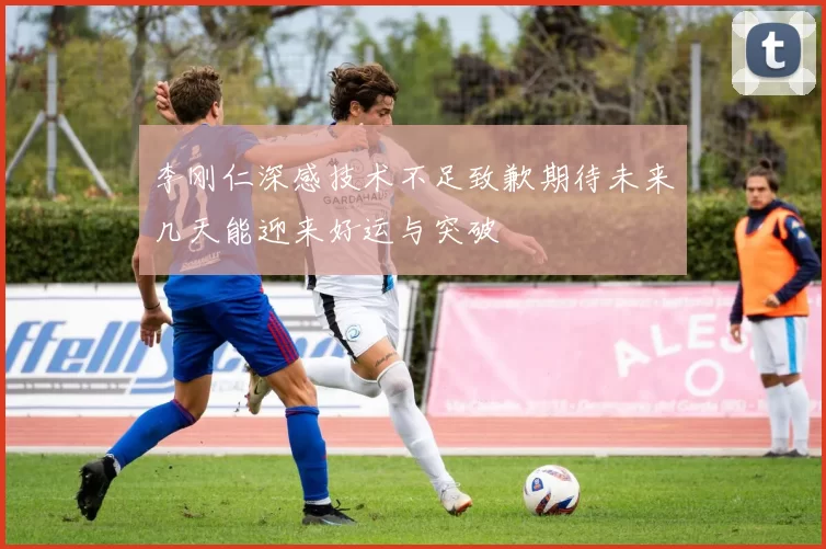 李刚仁深感技术不足致歉期待未来几天能迎来好运与突破