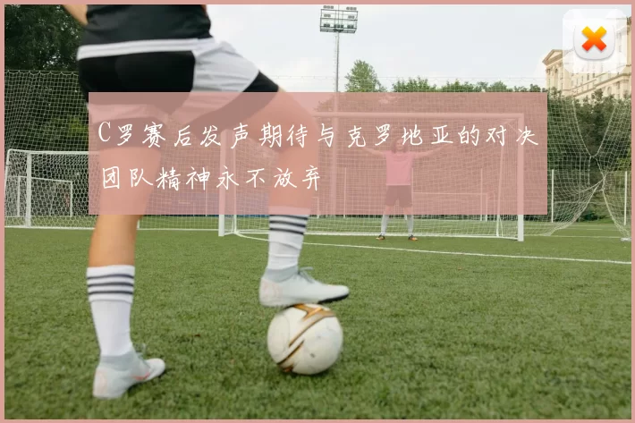 C罗赛后发声期待与克罗地亚的对决团队精神永不放弃