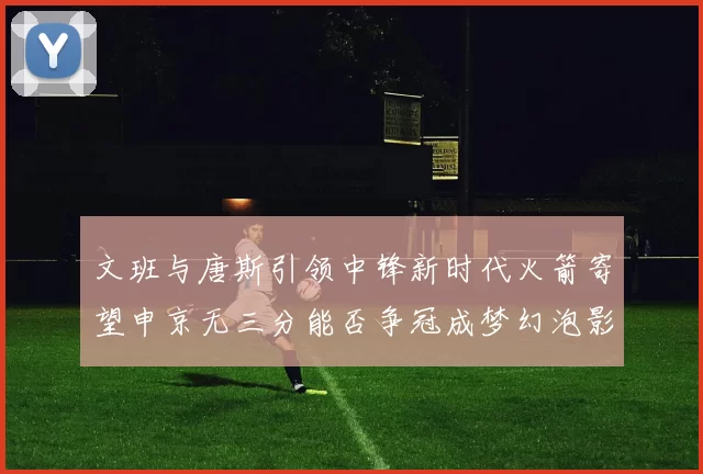 文班与唐斯引领中锋新时代火箭寄望申京无三分能否争冠成梦幻泡影