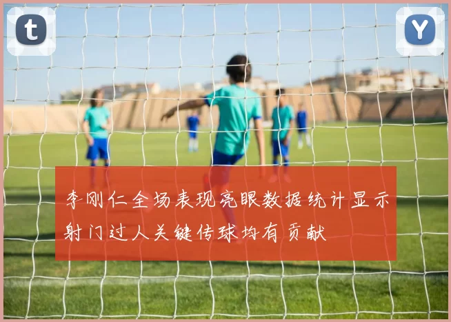 李刚仁全场表现亮眼数据统计显示射门过人关键传球均有贡献