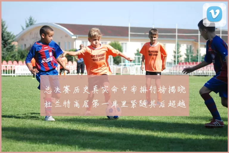 总决赛历史真实命中率排行榜揭晓杜兰特高居第一库里紧随其后超越奥尼尔