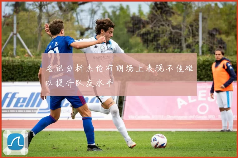 名记分析杰伦布朗场上表现不佳难以提升队友水平