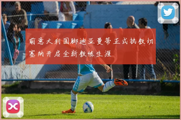 前意大利国脚迪亚曼蒂正式执教切塞纳开启全新教练生涯