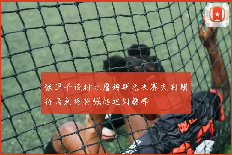 张卫平谈科比詹姆斯总决赛失利期待马刺终将崛起达到巅峰