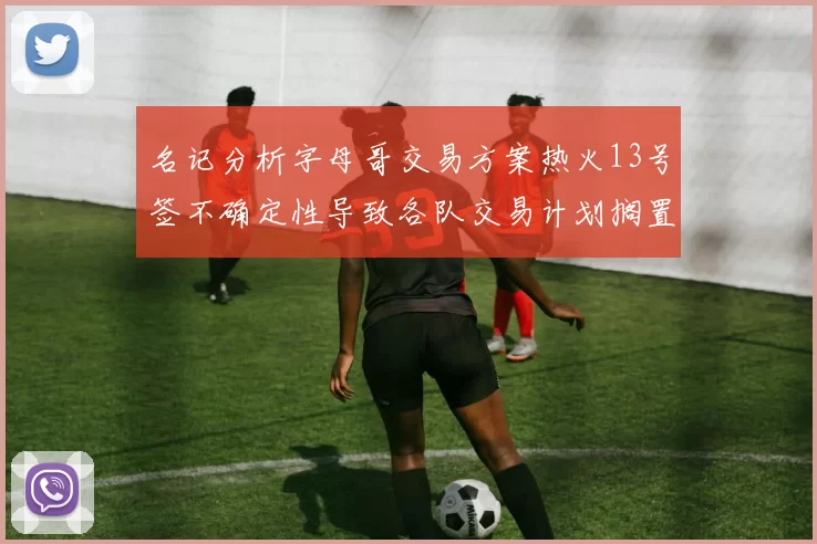 名记分析字母哥交易方案热火13号签不确定性导致各队交易计划搁置