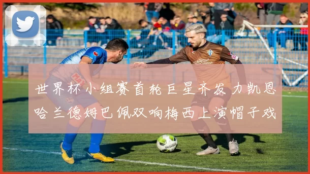 世界杯小组赛首轮巨星齐发力凯恩哈兰德姆巴佩双响梅西上演帽子戏法